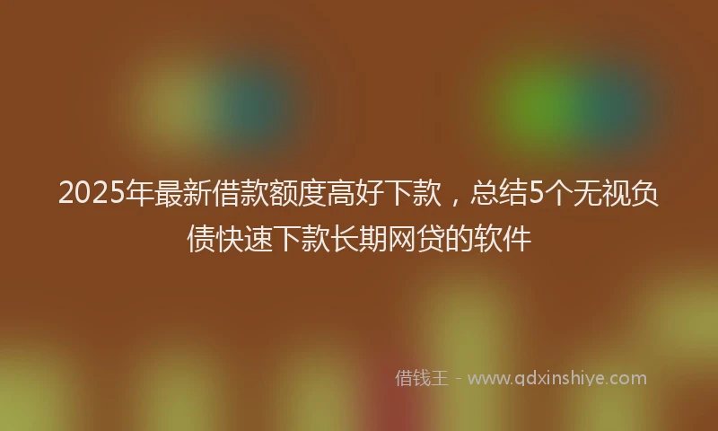 2025年最新借款额度高好下款，总结5个无视负债快速下款长期网贷的软件