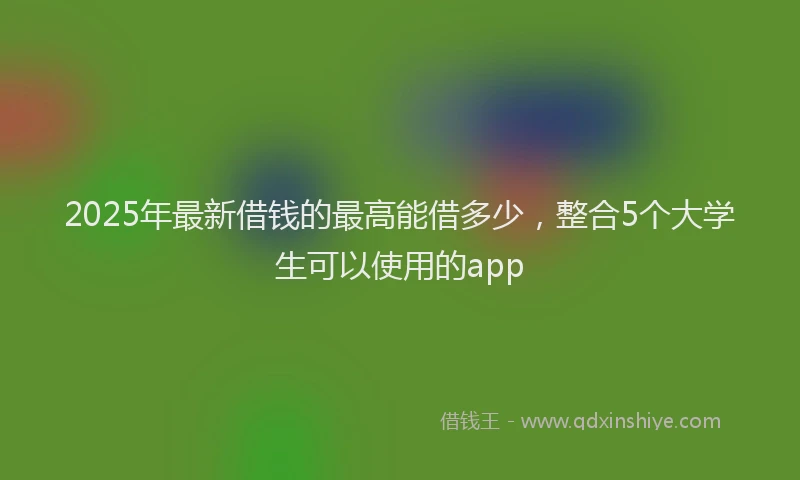 2025年最新借钱的最高能借多少，整合5个大学生可以使用的app