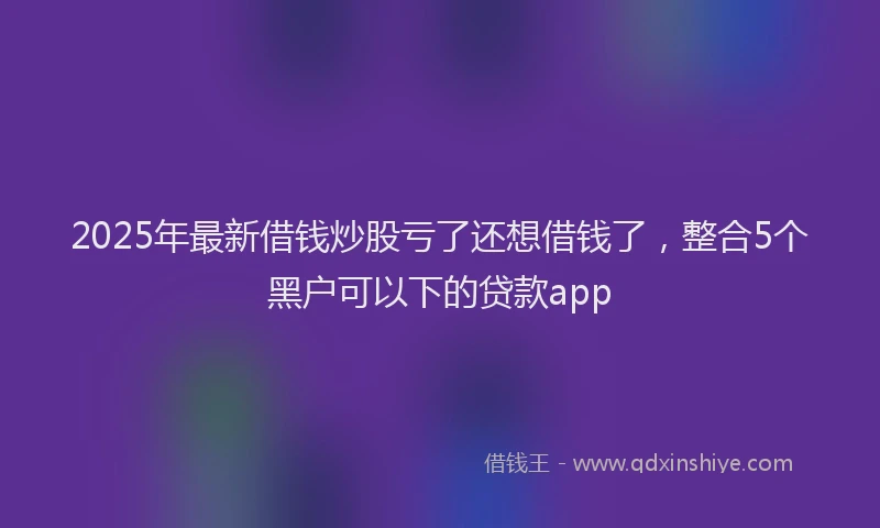 2025年最新借钱炒股亏了还想借钱了，整合5个黑户可以下的贷款app
