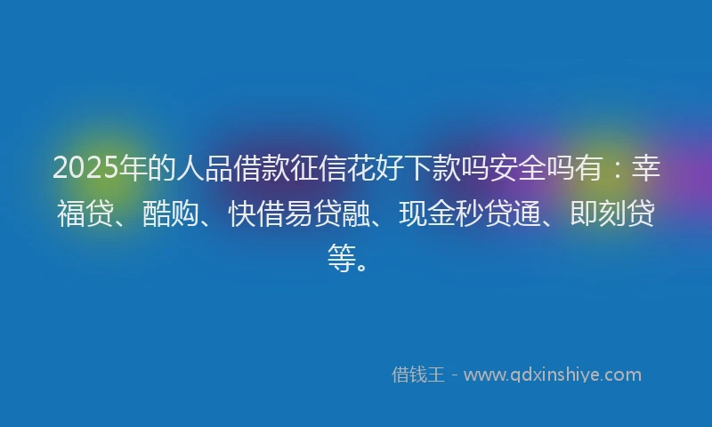 2025年的人品借款征信花好下款吗安全吗有：幸福贷、酷购、快借易贷融、现金秒贷通、即刻贷等。
