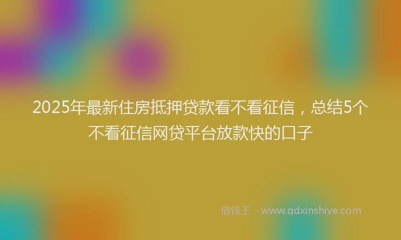 2025年最新住房抵押贷款看不看征信，总结5个不看征信网贷平台放款快的口子