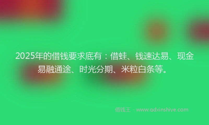 2025年的借钱要求底有：借蛙、钱速达易、现金易融通途、时光分期、米粒白条等。