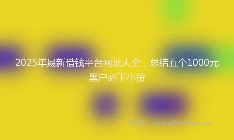 2025年最新借钱平台网址大全，总结五个1000元黑户必下小贷