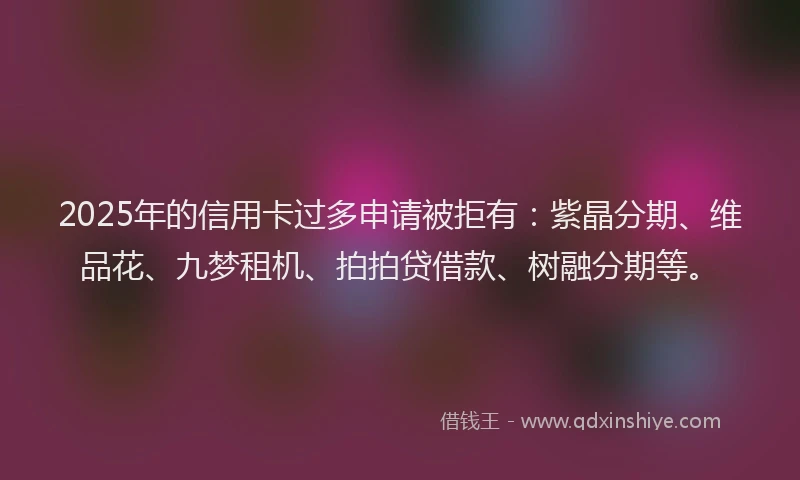 2025年的信用卡过多申请被拒有：紫晶分期、维品花、九梦租机、拍拍贷借款、树融分期等。
