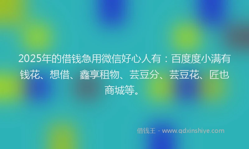 2025年的借钱急用微信好心人有：百度度小满有钱花、想借、鑫享租物、芸豆分、芸豆花、匠也商城等。