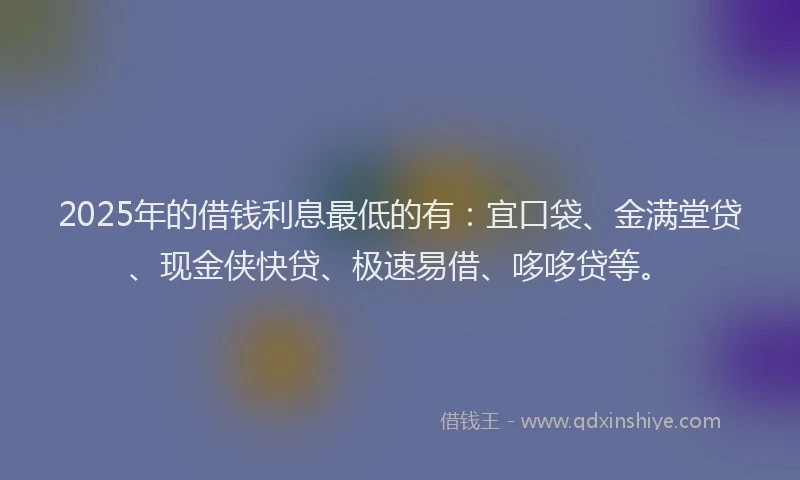 2025年的借钱利息最低的有：宜口袋、金满堂贷、现金侠快贷、极速易借、哆哆贷等。