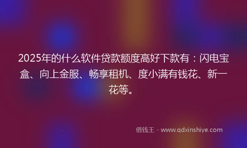 2025年的什么软件贷款额度高好下款有：闪电宝盒、向上金服、畅享租机、度小满有钱花、新一花等。