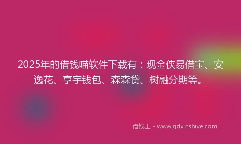 2025年的借钱喵软件下载有：现金侠易借宝、安逸花、享宇钱包、森森贷、树融分期等。