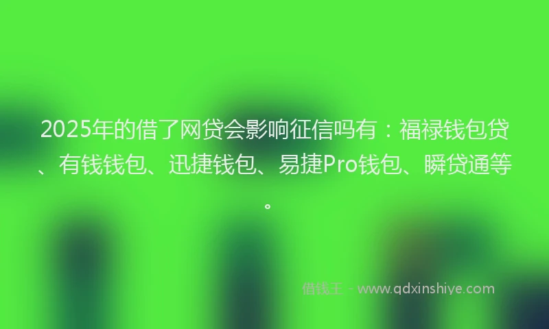 2025年的借了网贷会影响征信吗有：福禄钱包贷、有钱钱包、迅捷钱包、易捷Pro钱包、瞬贷通等。