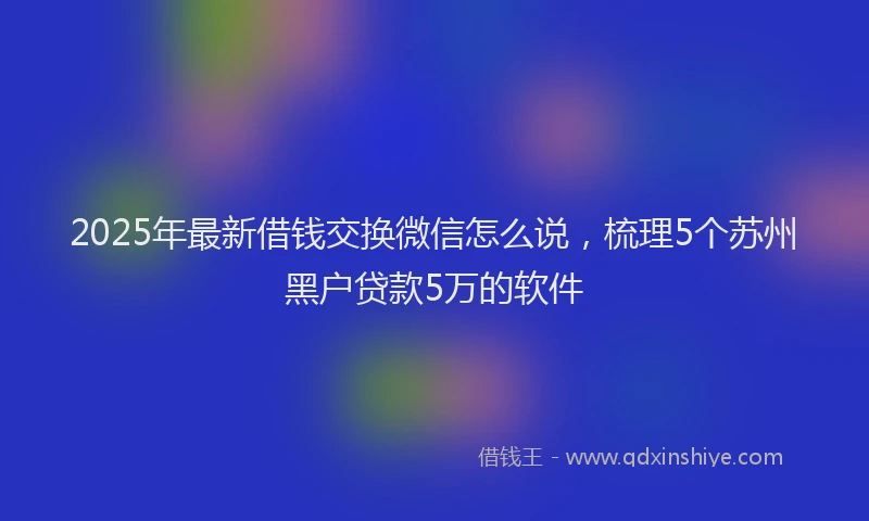 2025年最新借钱交换微信怎么说，梳理5个苏州黑户贷款5万的软件