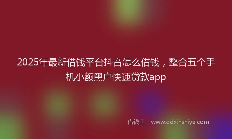 2025年最新借钱平台抖音怎么借钱，整合五个手机小额黑户快速贷款app