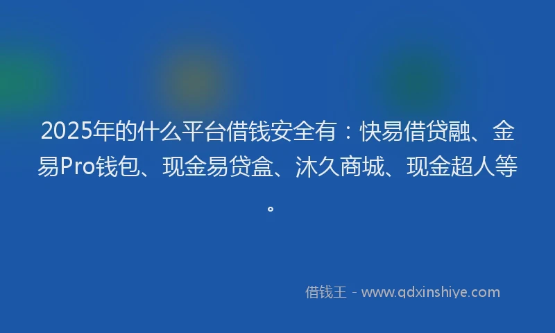 2025年的什么平台借钱安全有：快易借贷融、金易Pro钱包、现金易贷盒、沐久商城、现金超人等。