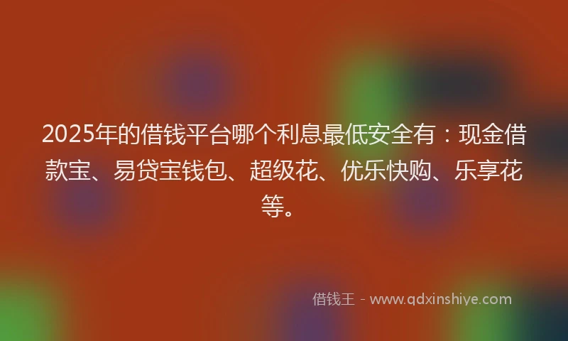 2025年的借钱平台哪个利息最低安全有：现金借款宝、易贷宝钱包、超级花、优乐快购、乐享花等。