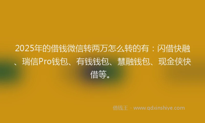 2025年的借钱微信转两万怎么转的有：闪借快融、瑞信Pro钱包、有钱钱包、慧融钱包、现金侠快借等。