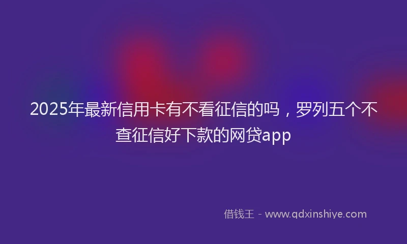 2025年最新信用卡有不看征信的吗，罗列五个不查征信好下款的网贷app