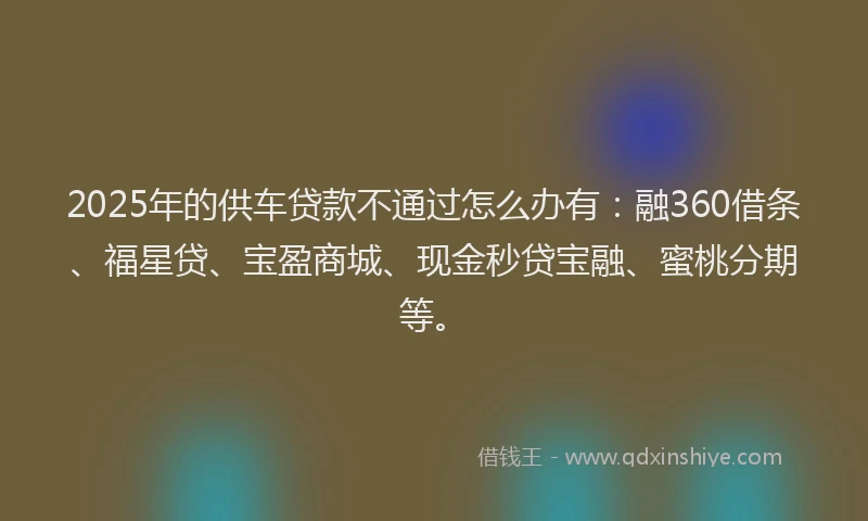 2025年的供车贷款不通过怎么办有：融360借条、福星贷、宝盈商城、现金秒贷宝融、蜜桃分期等。