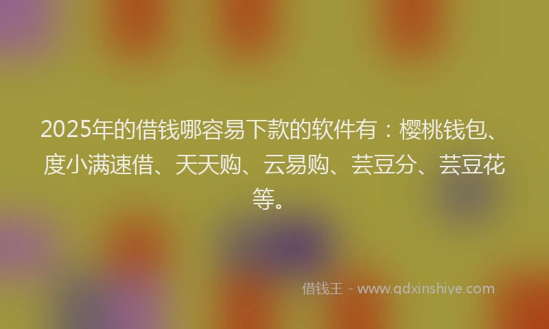 2025年的借钱哪容易下款的软件有：樱桃钱包、度小满速借、天天购、云易购、芸豆分、芸豆花等。