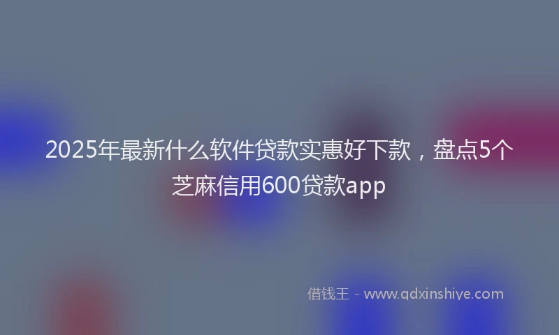 2025年最新什么软件贷款实惠好下款，盘点5个芝麻信用600贷款app