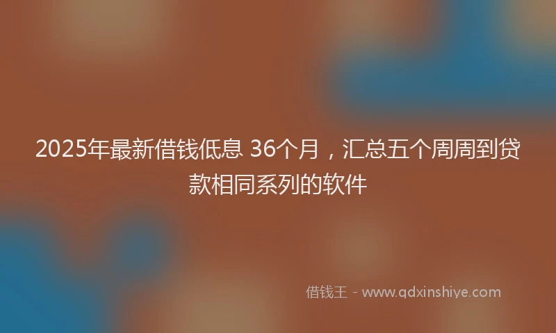2025年最新借钱低息 36个月，汇总五个周周到贷款相同系列的软件