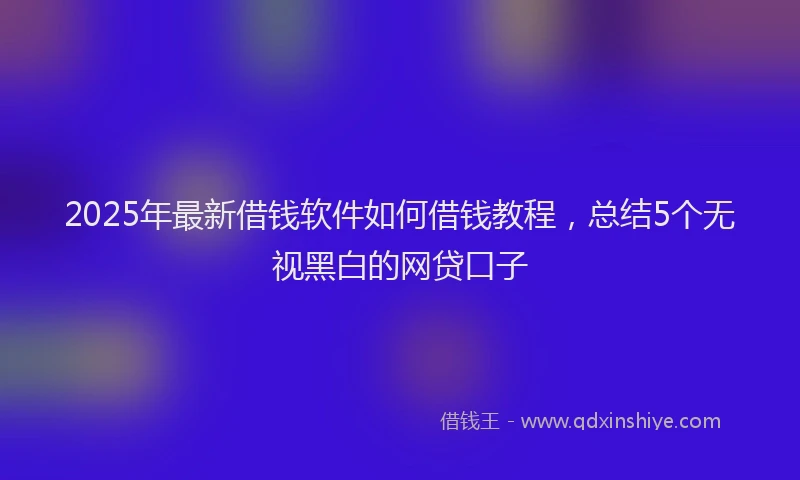2025年最新借钱软件如何借钱教程，总结5个无视黑白的网贷口子
