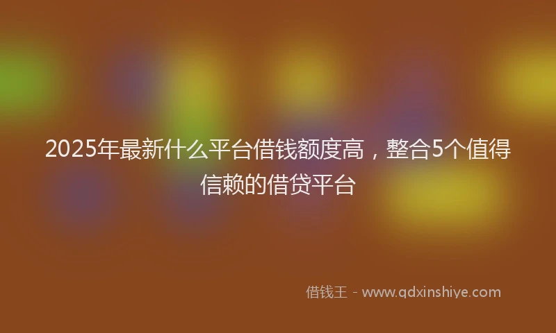 2025年最新什么平台借钱额度高，整合5个值得信赖的借贷平台