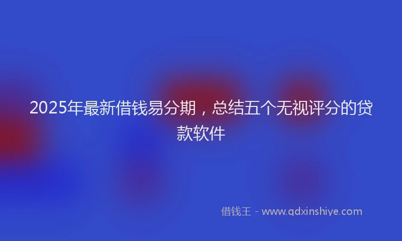 2025年最新借钱易分期，总结五个无视评分的贷款软件