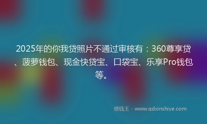 2025年的你我贷照片不通过审核有：360尊享贷、菠萝钱包、现金快贷宝、口袋宝、乐享Pro钱包等。