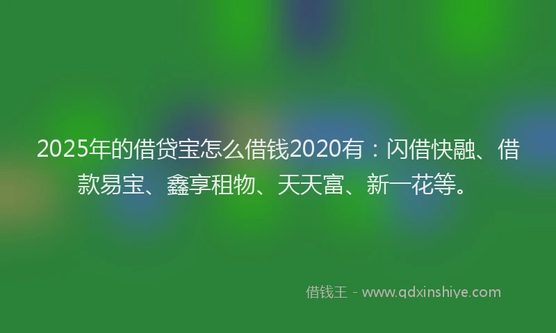 2025年的借贷宝怎么借钱2020有：闪借快融、借款易宝、鑫享租物、天天富、新一花等。