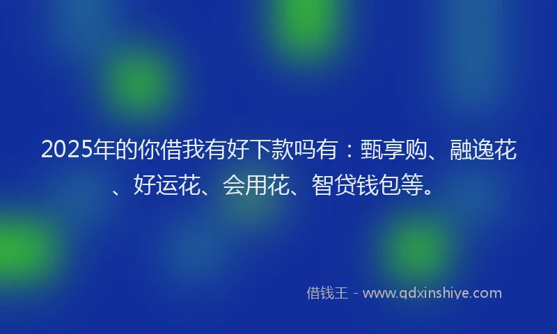 2025年的你借我有好下款吗有：甄享购、融逸花、好运花、会用花、智贷钱包等。