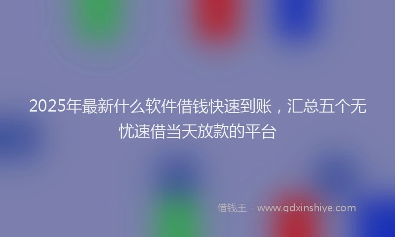 2025年最新什么软件借钱快速到账，汇总五个无忧速借当天放款的平台