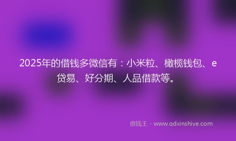 2025年的借钱多微信有：小米粒、橄榄钱包、e贷易、好分期、人品借款等。