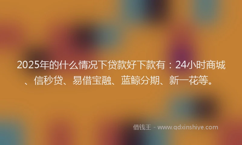 2025年的什么情况下贷款好下款有：24小时商城、信秒贷、易借宝融、蓝鲸分期、新一花等。