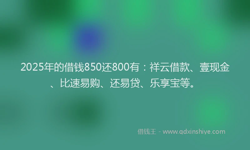 2025年的借钱850还800有：祥云借款、壹现金、比速易购、还易贷、乐享宝等。