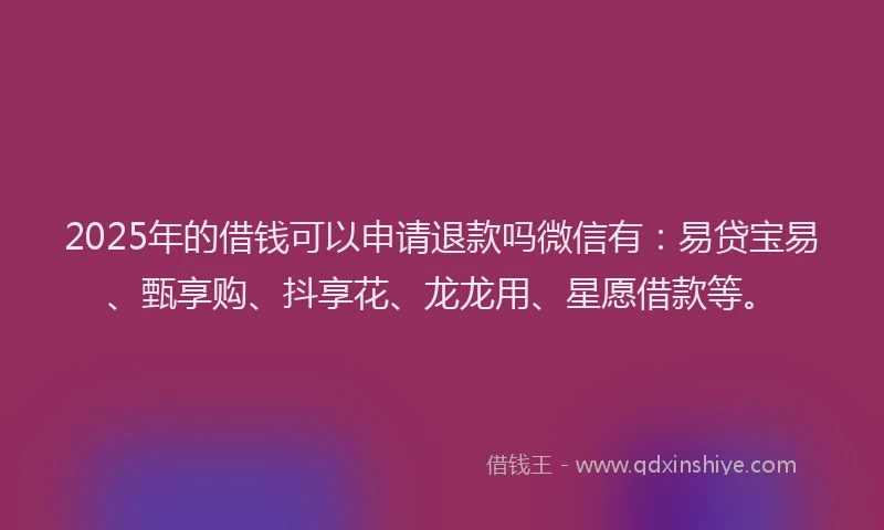 2025年的借钱可以申请退款吗微信有：易贷宝易、甄享购、抖享花、龙龙用、星愿借款等。