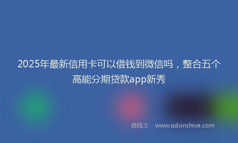 2025年最新信用卡可以借钱到微信吗，整合五个高能分期贷款app新秀