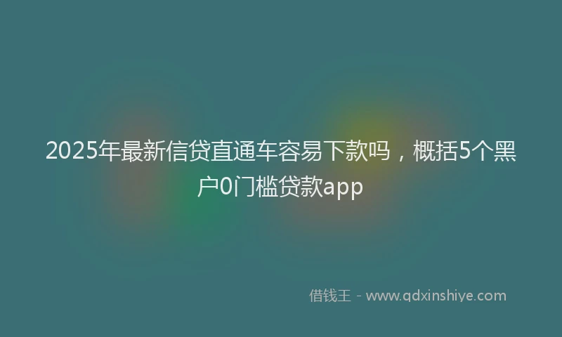 2025年最新信贷直通车容易下款吗，概括5个黑户0门槛贷款app