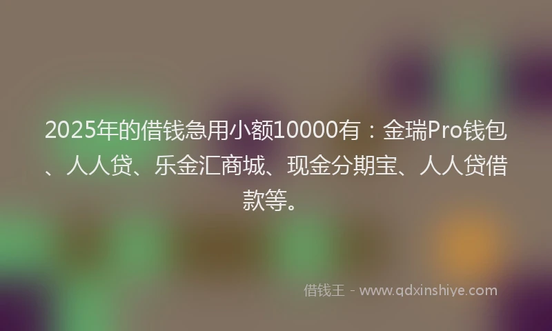 2025年的借钱急用小额10000有：金瑞Pro钱包、人人贷、乐金汇商城、现金分期宝、人人贷借款等。