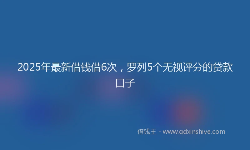 2025年最新借钱借6次，罗列5个无视评分的贷款口子