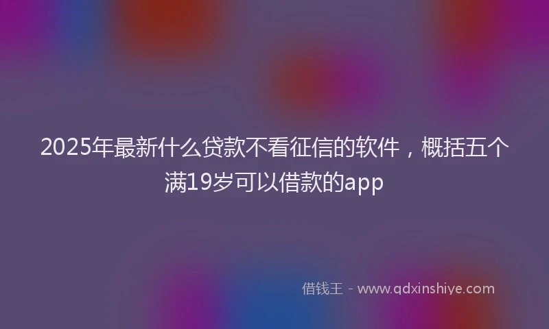 2025年最新什么贷款不看征信的软件，概括五个满19岁可以借款的app