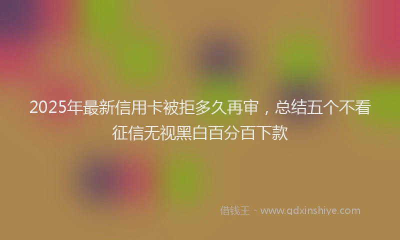 2025年最新信用卡被拒多久再审，总结五个不看征信无视黑白百分百下款