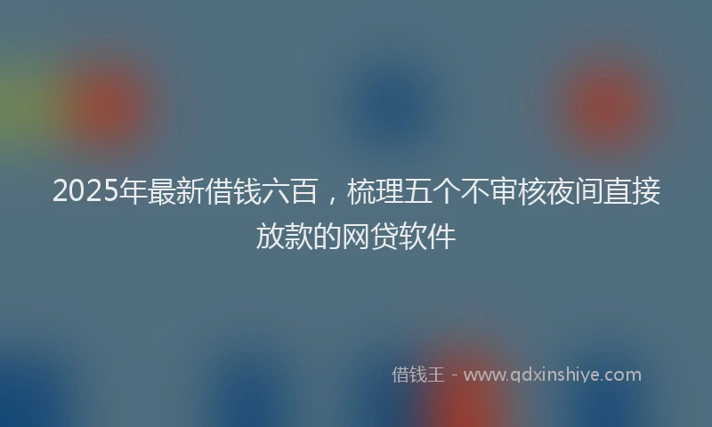 2025年最新借钱六百，梳理五个不审核夜间直接放款的网贷软件