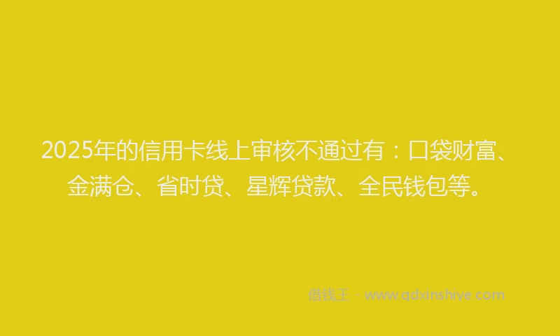 2025年的信用卡线上审核不通过有：口袋财富、金满仓、省时贷、星辉贷款、全民钱包等。