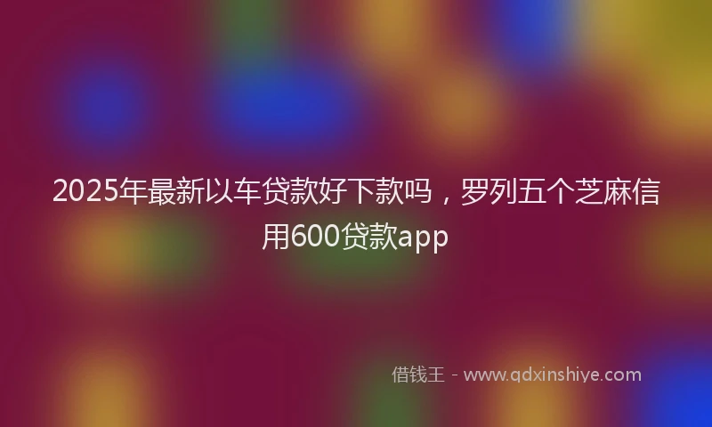 2025年最新以车贷款好下款吗，罗列五个芝麻信用600贷款app