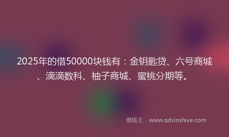 2025年的借50000块钱有：金钥匙贷、六号商城、滴滴数科、柚子商城、蜜桃分期等。