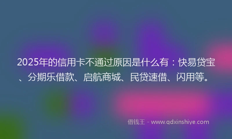 2025年的信用卡不通过原因是什么有：快易贷宝、分期乐借款、启航商城、民贷速借、闪用等。