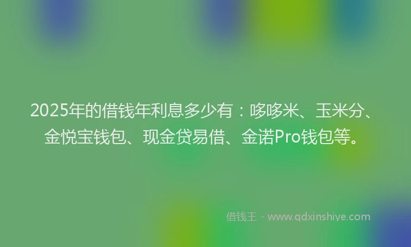 2025年的借钱年利息多少有：哆哆米、玉米分、金悦宝钱包、现金贷易借、金诺Pro钱包等。