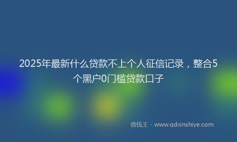 2025年最新什么贷款不上个人征信记录，整合5个黑户0门槛贷款口子