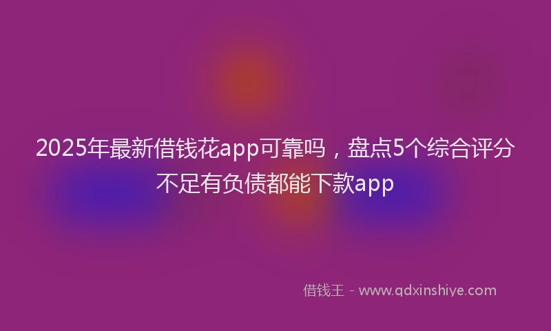 2025年最新借钱花app可靠吗，盘点5个综合评分不足有负债都能下款app