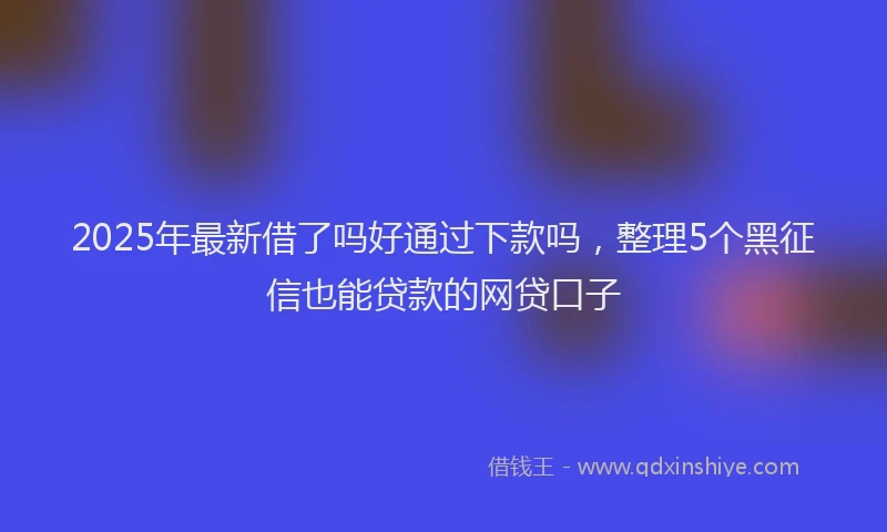2025年最新借了吗好通过下款吗，整理5个黑征信也能贷款的网贷口子