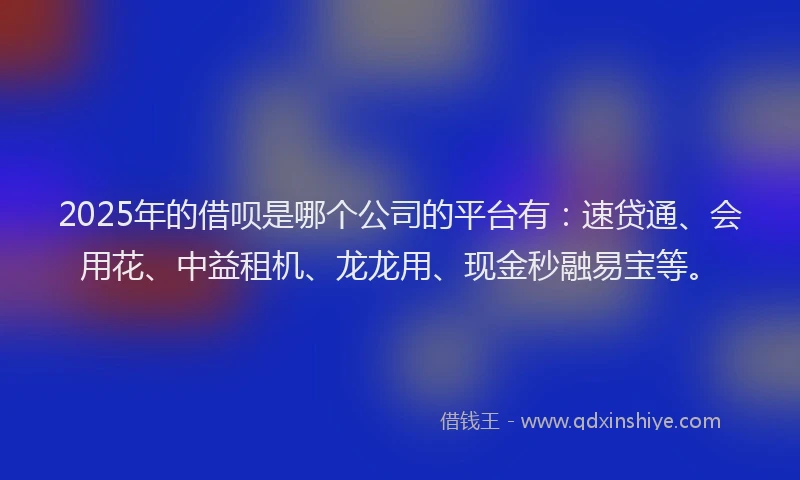 2025年的借呗是哪个公司的平台有：速贷通、会用花、中益租机、龙龙用、现金秒融易宝等。